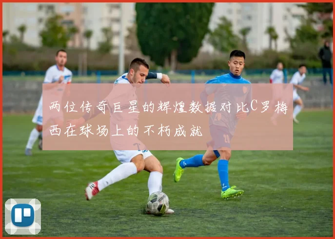 两位传奇巨星的辉煌数据对比C罗梅西在球场上的不朽成就