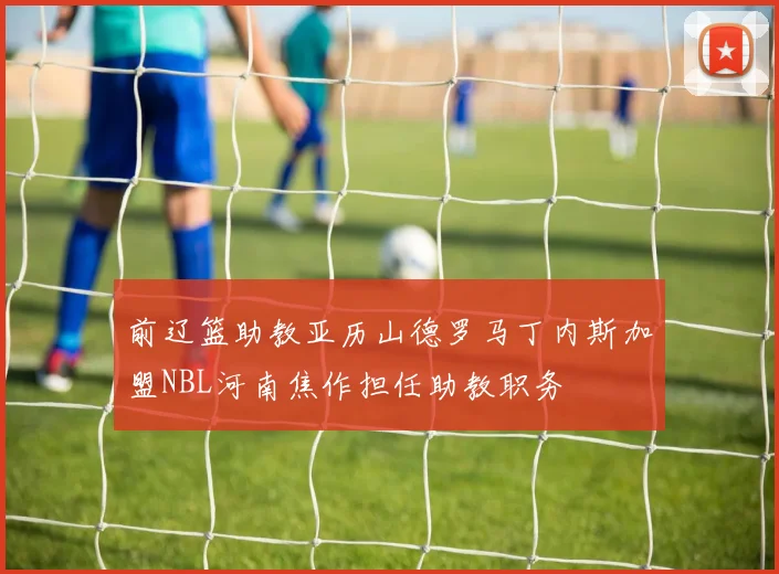 前辽篮助教亚历山德罗马丁内斯加盟NBL河南焦作担任助教职务