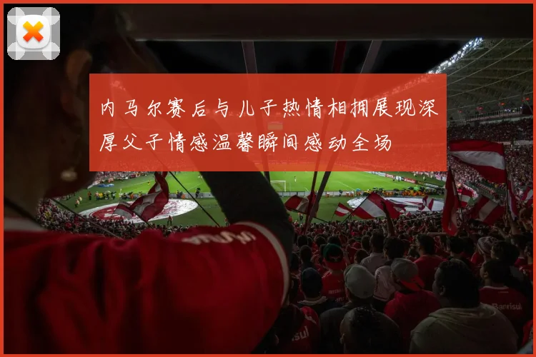 内马尔赛后与儿子热情相拥展现深厚父子情感温馨瞬间感动全场