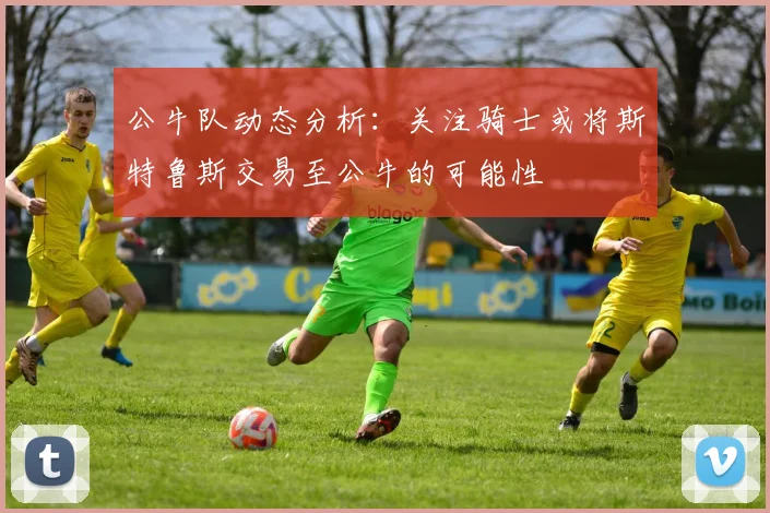 公牛队动态分析：关注骑士或将斯特鲁斯交易至公牛的可能性
