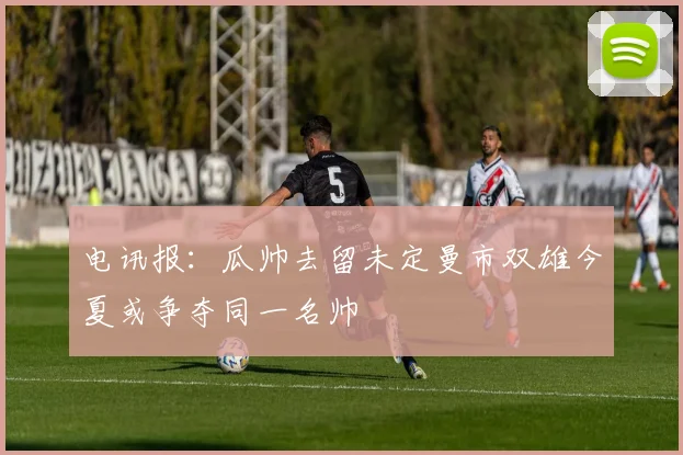 电讯报：瓜帅去留未定曼市双雄今夏或争夺同一名帅