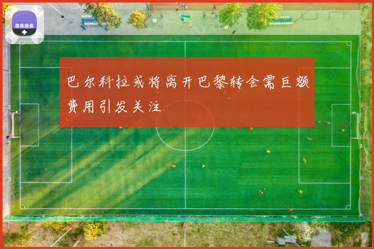 巴尔科拉或将离开巴黎转会需巨额费用引发关注