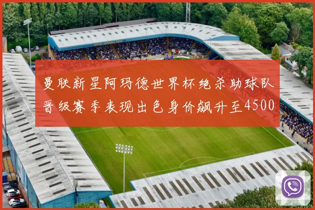 曼联新星阿玛德世界杯绝杀助球队晋级赛季表现出色身价飙升至4500万欧
