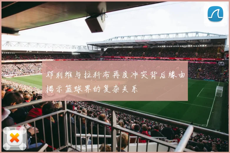 邓利维与拉科布再度冲突背后缘由揭示篮球界的复杂关系