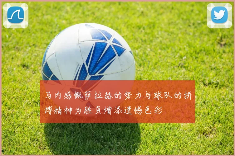 马内感慨萨拉赫的努力与球队的拼搏精神为胜负增添遗憾色彩