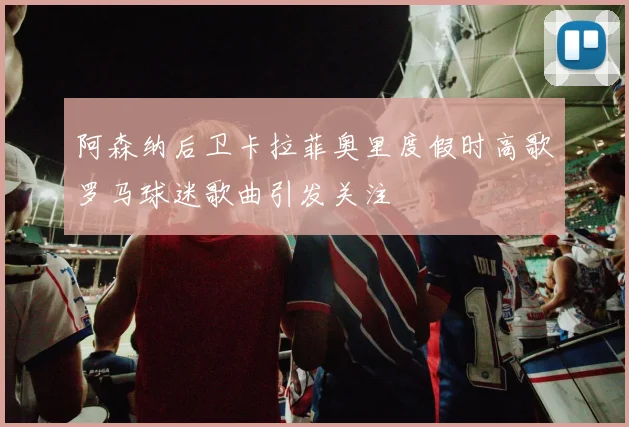 阿森纳后卫卡拉菲奥里度假时高歌罗马球迷歌曲引发关注