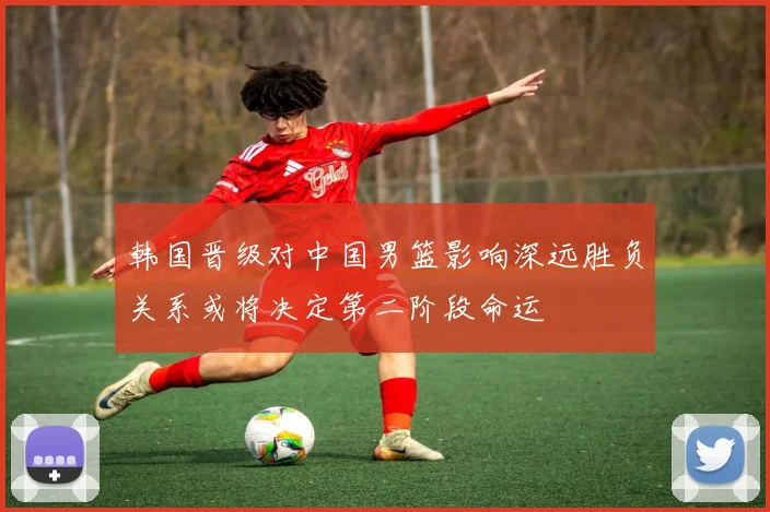 韩国晋级对中国男篮影响深远胜负关系或将决定第二阶段命运