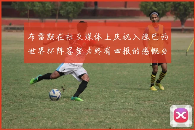 布雷默在社交媒体上庆祝入选巴西世界杯阵容努力终有回报的感慨分享