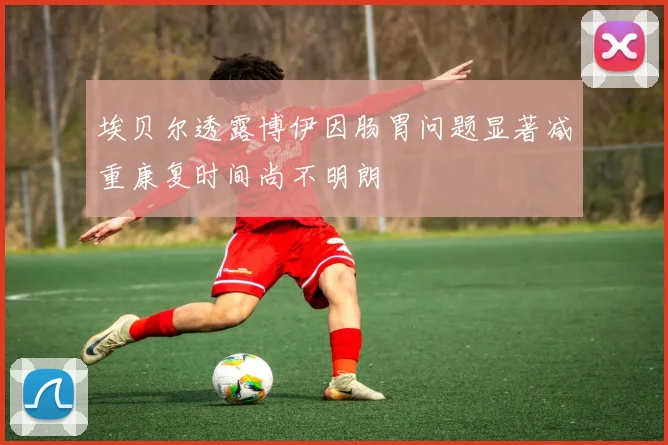 埃贝尔透露博伊因肠胃问题显著减重康复时间尚不明朗