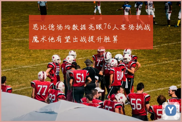 恩比德场均数据亮眼76人客场挑战魔术他有望出战提升胜算
