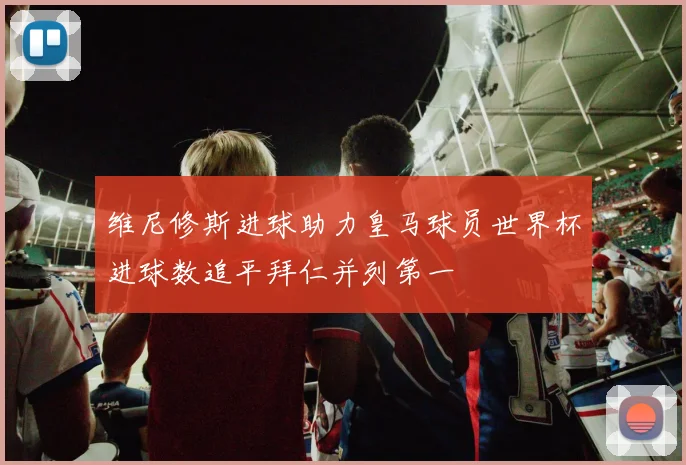 维尼修斯进球助力皇马球员世界杯进球数追平拜仁并列第一