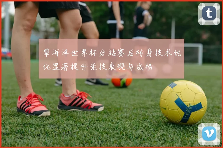 覃海洋世界杯分站赛后转身技术优化显著提升竞技表现与成绩