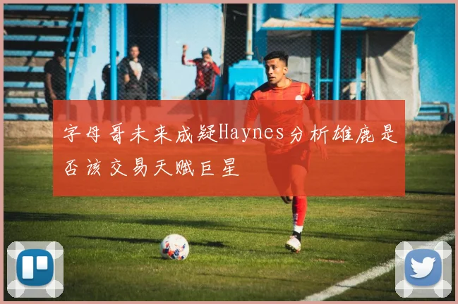 字母哥未来成疑Haynes分析雄鹿是否该交易天赋巨星