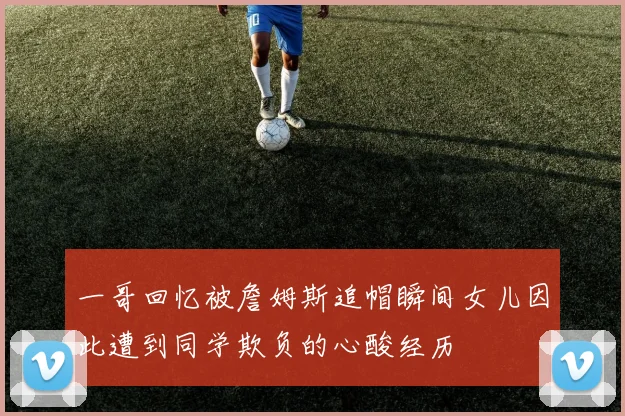 一哥回忆被詹姆斯追帽瞬间女儿因此遭到同学欺负的心酸经历