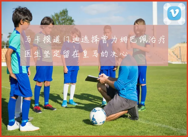 马卡报道门迪选择曾为姆巴佩治疗医生坚定留在皇马的决心