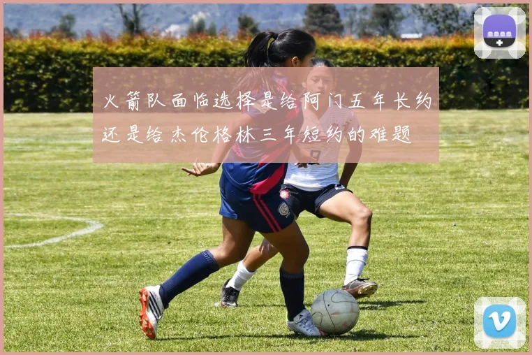 火箭队面临选择是给阿门五年长约还是给杰伦格林三年短约的难题
