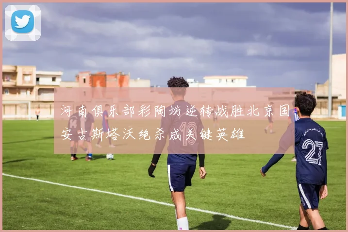 河南俱乐部彩陶坊逆转战胜北京国安古斯塔沃绝杀成关键英雄