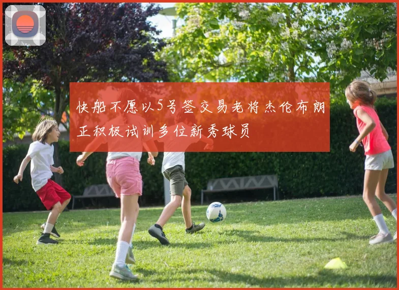 快船不愿以5号签交易老将杰伦布朗正积极试训多位新秀球员