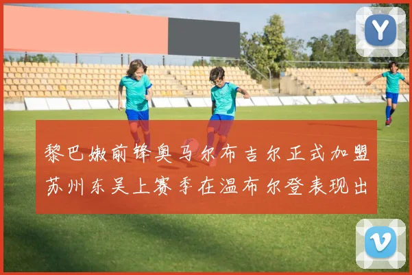 黎巴嫩前锋奥马尔布吉尔正式加盟苏州东吴上赛季在温布尔登表现出色