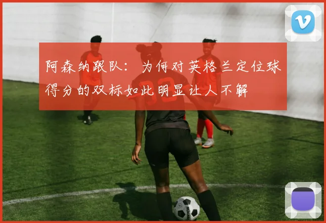 阿森纳跟队：为何对英格兰定位球得分的双标如此明显让人不解