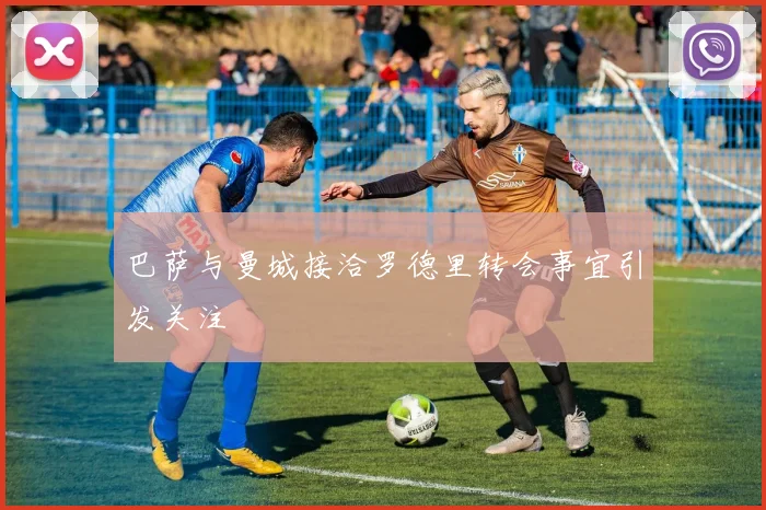 巴萨与曼城接洽罗德里转会事宜引发关注