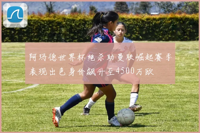 阿玛德世界杯绝杀助曼联崛起赛季表现出色身价飙升至4500万欧