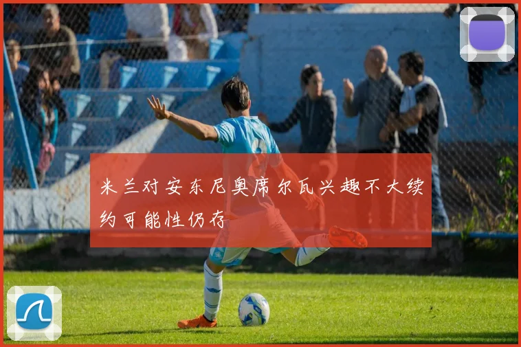 米兰对安东尼奥席尔瓦兴趣不大续约可能性仍存