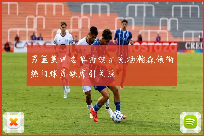 男篮集训名单持续扩充杨瀚森领衔热门球员缺席引关注