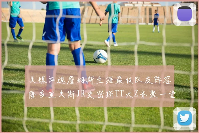 美媒评选詹姆斯生涯最佳队友阵容隆多里夫斯JR史密斯TT大Z齐聚一堂