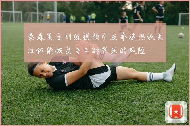 泰森复出训练视频引发拳迷热议关注体能恢复与年龄带来的风险
