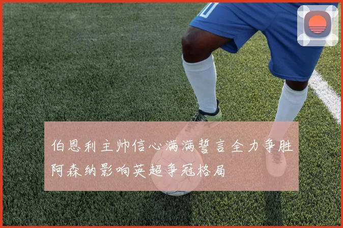 伯恩利主帅信心满满誓言全力争胜阿森纳影响英超争冠格局