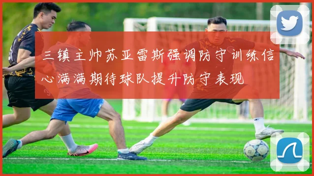 三镇主帅苏亚雷斯强调防守训练信心满满期待球队提升防守表现